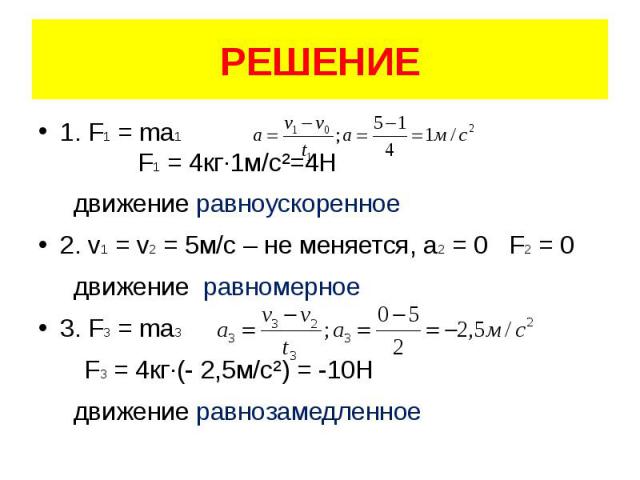 РЕШЕНИЕ 1. F1 = ma1 F1 = 4кг·1м/с²=4Н движение равноускоренное 2. v1 = v2 = 5м/с – не меняется, а2 = 0 F2 = 0 движение равномерное 3. F3 = ma3 F3 = 4кг·(- 2,5м/с²) = -10Н движение равнозамедленное
