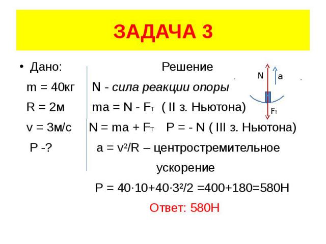 ЗАДАЧА 3 Дано: Решение m = 40кг N - сила реакции опоры R = 2м ma = N - FT ( II з. Ньютона) v = 3м/с N = ma + FT Р = - N ( III з. Ньютона) P -? a = v²/R – центростремительное ускорение Р = 40·10+40·3²/2 =400+180=580H Ответ: 580Н
