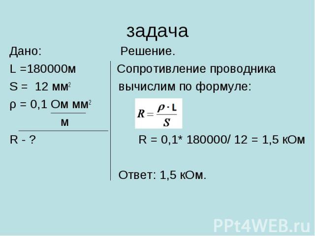 Дано: Решение. Дано: Решение. L =180000м Сопротивление проводника S = 12 мм2 вычислим по формуле: ρ = 0,1 Ом мм2 м R - ? R = 0,1* 180000/ 12 = 1,5 кОм Ответ: 1,5 кОм.