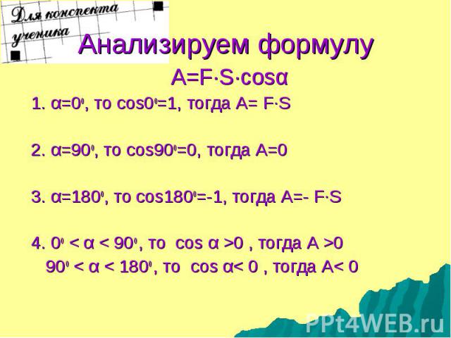 A=F·S·cosα A=F·S·cosα 1. α=0о, то cos0о=1, тогда А= F·S 2. α=90о, то cos90о=0, тогда А=0 3. α=180о, то cos180о=-1, тогда А=- F·S 4. 0о < α < 90о , то cos α >0 , тогда А >0 90о < α < 180о , то cos α< 0 , тогда А< 0