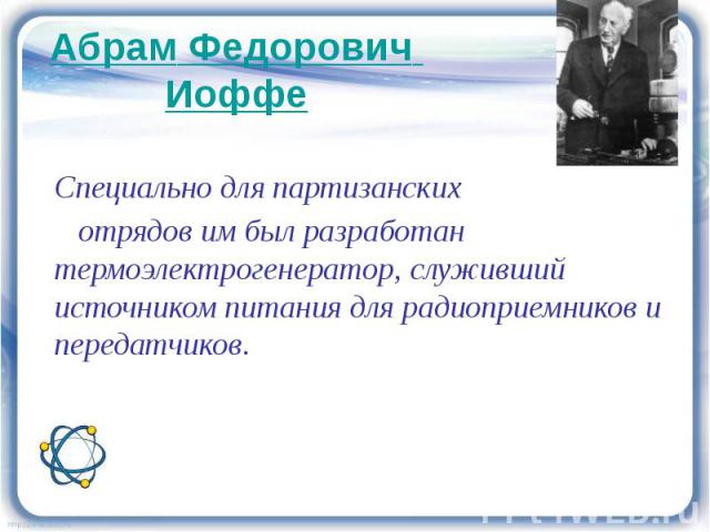 Абрам Федорович Иоффе Специально для партизанских отрядов им был разработан термоэлектрогенератор, служивший источником питания для радиоприемников и передатчиков.