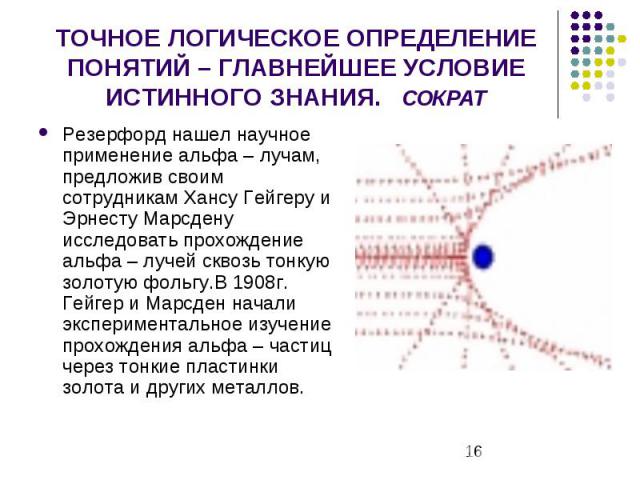 ТОЧНОЕ ЛОГИЧЕСКОЕ ОПРЕДЕЛЕНИЕ ПОНЯТИЙ – ГЛАВНЕЙШЕЕ УСЛОВИЕ ИСТИННОГО ЗНАНИЯ. СОКРАТ Резерфорд нашел научное применение альфа – лучам, предложив своим сотрудникам Хансу Гейгеру и Эрнесту Марсдену исследовать прохождение альфа – лучей сквозь тонкую зо…