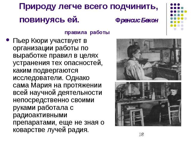 Природу легче всего подчинить, повинуясь ей. Френсис Бекон правила работы Пьер Кюри участвует в организации работы по выработке правил в целях устранения тех опасностей, каким подвергаются исследователи. Однако сама Мария на протяжении всей научной …