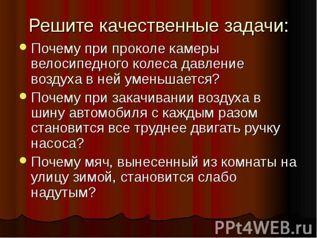 Решите качественные задачи: Почему при проколе камеры велосипедного колеса давление воздуха в ней уменьшается? Почему при закачивании воздуха в шину автомобиля с каждым разом становится все труднее двигать ручку насоса? Почему мяч, вынесенный из ком…