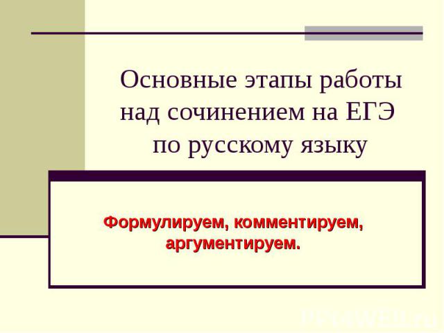 Основные этапы работы над сочинением на ЕГЭ по русскому языку Формулируем, комментируем, аргументируем.