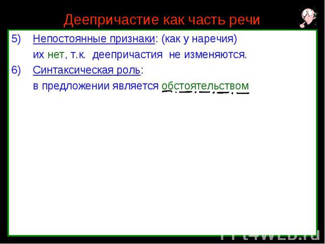 Деепричастие как часть речи Непостоянные признаки: (как у наречия) их нет, т.к. деепричастия не изменяются. Синтаксическая роль: в предложении является обстоятельством