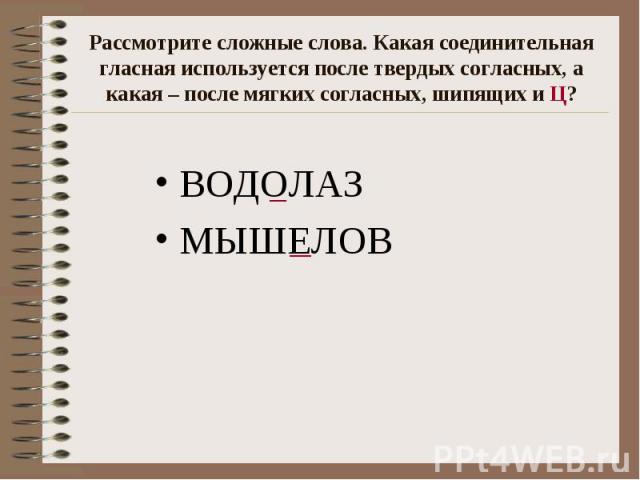 Рассмотрите сложные слова. Какая соединительная гласная используется после твердых согласных, а какая – после мягких согласных, шипящих и Ц? ВОДОЛАЗ МЫШЕЛОВ