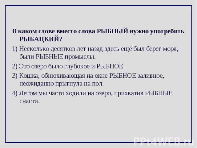 В каком слове вместо слова РЫБНЫЙ нужно употребить РЫБАЦКИЙ? В каком слове вместо слова РЫБНЫЙ нужно употребить РЫБАЦКИЙ? 1) Несколько десятков лет назад здесь ещё был берег моря, были РЫБНЫЕ промыслы. 2) Это озеро было глубокое и РЫБНОЕ. 3) Кошка, …