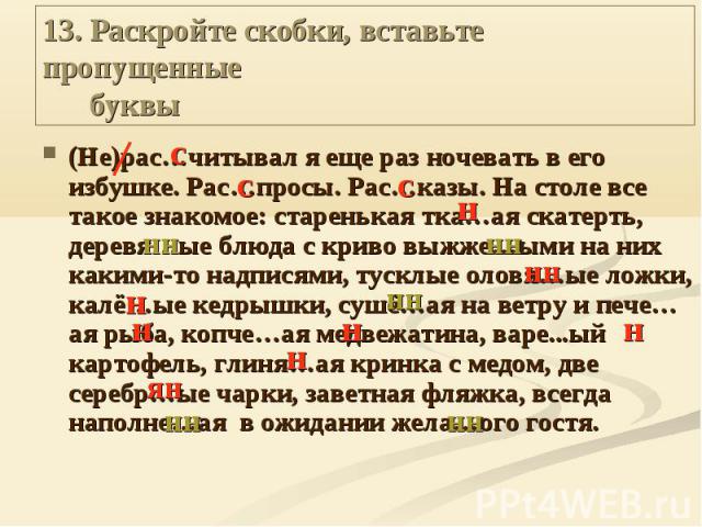 13. Раскройте скобки, вставьте пропущенные буквы (Не)рас…читывал я еще раз ночевать в его избушке. Рас…просы. Рас…казы. На столе все такое знакомое: старенькая тка…ая скатерть, деревя…ые блюда с криво выжже…ыми на них какими-то надписями, тусклые ол…