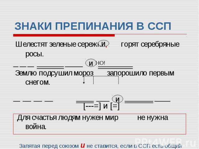 ЗНАКИ ПРЕПИНАНИЯ В ССП Шелестят зеленые сережки, горят серебряные росы. НО! Землю подсушил мороз запорошило первым снегом. [---=] и [=] Для счастья людям нужен мир не нужна война. Запятая перед союзом и не ставится, если в ССП есть общий второстепен…