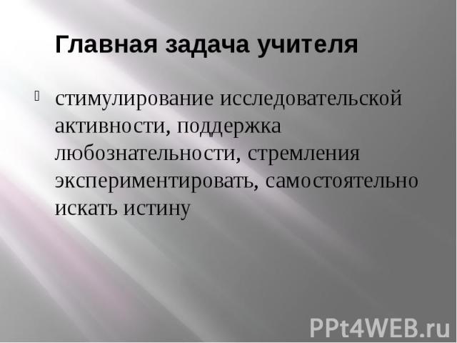     Главная задача учителя стимулирование исследовательской активности, поддержка любознательности, стремления экспериментировать, самостоятельно искать истину     