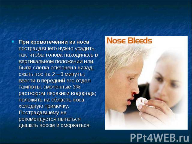 При кровотечении из носа пострадавшего нужно усадить так, чтобы голова находилась в вертикальном положении или была слегка отклонена назад; сжать нос на 2—3 минуты; ввести в передний его отдел тампоны, смоченные 3% раствором перекиси водорода; полож…