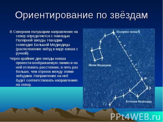 Ориентирование по звёздам В Северном полушарии направление на север определяется с помощью Полярной звезды. Находим созвездие Большой Медведицы (расположение звёзд в виде ковша с ручкой). Через крайние две звезды ковша провести воображаемую линию и …