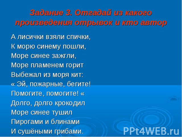 Задание 3. Отгадай из какого произведения отрывок и кто автор А лисички взяли спички, К морю синему пошли, Море синее зажгли, Море пламенем горит Выбежал из моря кит: « Эй, пожарные, бегите! Помогите, помогите! « Долго, долго крокодил Море синее туш…