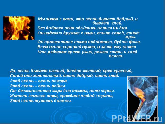 Мы знаем с вами, что огонь бывает добрый, и бывает злой. Без доброго огня обойтись нельзя ни дня. Он надежно дружит с нами, гонит холод, гонит мрак. Он приветливое пламя поднимает, будто флаг. Всем огонь хороший нужен, и за то ему почет Что ребятам …