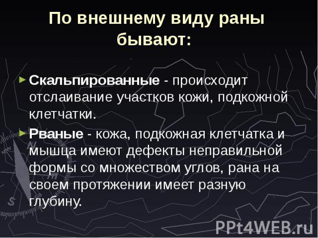 По внешнему виду раны бывают: Скальпированные - происходит отслаивание участков кожи, подкожной клетчатки. Рваные - кожа, подкожная клетчатка и мышца имеют дефекты неправильной формы со множеством углов, рана на своем протяжении имеет разную глубину.