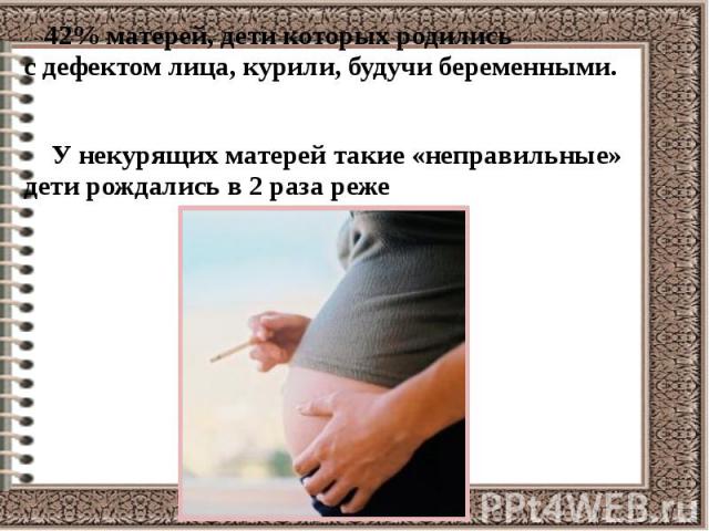 42% матерей, дети которых родились с дефектом лица, курили, будучи беременными. 42% матерей, дети которых родились с дефектом лица, курили, будучи беременными. У некурящих матерей такие «неправильные» дети рождались в 2 раза реже