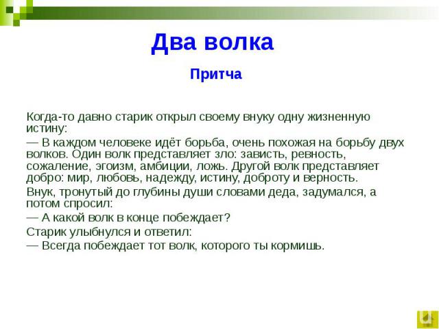 Два волка Притча Когда-то давно старик открыл своему внуку одну жизненную истину: — В каждом человеке идёт борьба, очень похожая на борьбу двух волков. Один волк представляет зло: зависть, ревность, сожаление, эгоизм, амбиции, ложь. Другой волк пред…