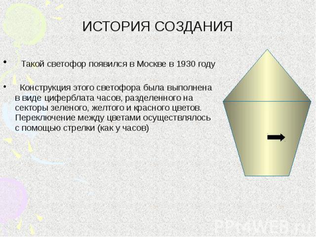 ИСТОРИЯ СОЗДАНИЯ Такой светофор появился в Москве в 1930 году Конструкция этого светофора была выполнена в виде циферблата часов, разделенного на секторы зеленого, желтого и красного цветов. Переключение между цветами осуществлялось с помощью стрелк…