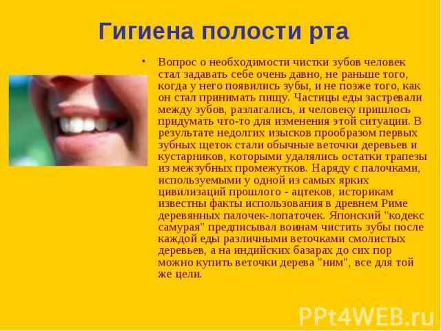 Вопрос о необходимости чистки зубов человек стал задавать себе очень давно, не раньше того, когда у него появились зубы, и не позже того, как он стал принимать пищу. Частицы еды застревали между зубов, разлагались, и человеку пришлось придумать что-…