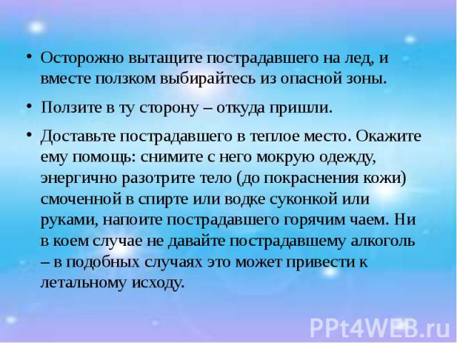 Осторожно вытащите пострадавшего на лед, и вместе ползком выбирайтесь из опасной зоны. Ползите в ту сторону – откуда пришли. Доставьте пострадавшего в теплое место. Окажите ему помощь: снимите с него мокрую одежду, энергично разотрите тело (до покра…