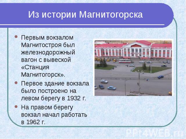 Из истории Магнитогорска Первым вокзалом Магнитостроя был железнодорожный вагон с вывеской «Станция Магнитогорск». Первое здание вокзала было построено на левом берегу в 1932 г. На правом берегу вокзал начал работать в 1962 г.