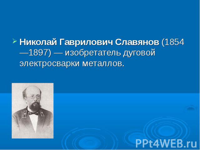 Николай Гаврилович Славянов (1854—1897) — изобретатель дуговой электросварки металлов.