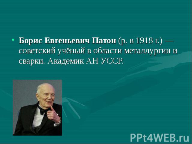 Борис Евгеньевич Патон (р. в 1918 г.) — советский учёный в области металлургии и сварки. Академик АН УССР.