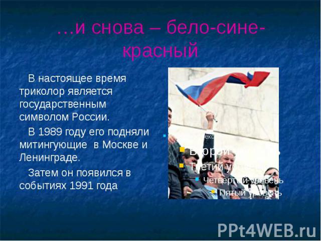 …и снова – бело-сине-красный В настоящее время триколор является государственным символом России. В 1989 году его подняли митингующие в Москве и Ленинграде. Затем он появился в событиях 1991 года