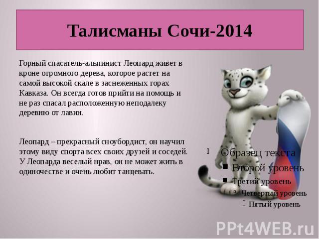 Талисманы Сочи-2014 Горный спасатель-альпинист Леопард живет в кроне огромного дерева, которое растет на самой высокой скале в заснеженных горах Кавказа. Он всегда готов прийти на помощь и не раз спасал расположенную неподалеку деревню от лавин. Лео…