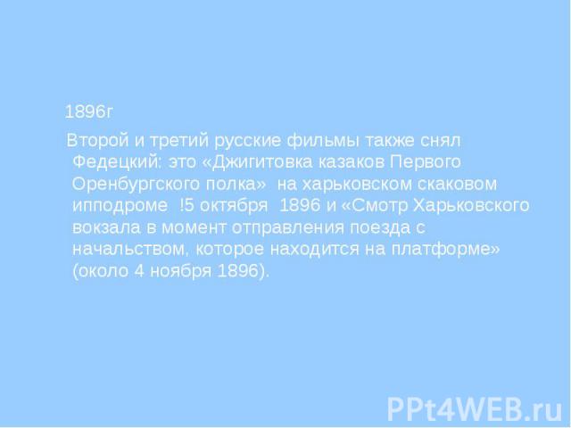 1896г Второй и третий русские фильмы также снял Федецкий: это «Джигитовка казаков Первого Оренбургского полка» на харьковском скаковом ипподроме !5 октября 1896 и «Смотр Харьковского вокзала в момент отправления поезда с начальством, которое находит…