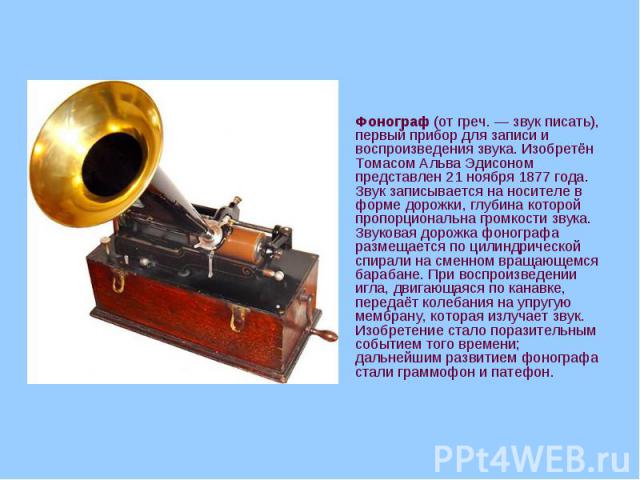 Фонограф (от греч. — звук писать), первый прибор для записи и воспроизведения звука. Изобретён Томасом Альва Эдисоном представлен 21 ноября 1877 года. Звук записывается на носителе в форме дорожки, глубина которой пропорциональна громкости звук…
