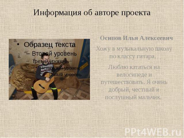 Информация об авторе проекта Осипов Илья Алексеевич Хожу в музыкальную школу по классу гитара. Люблю кататься на велосипеде и путешествовать. Я очень добрый, честный и послушный мальчик.