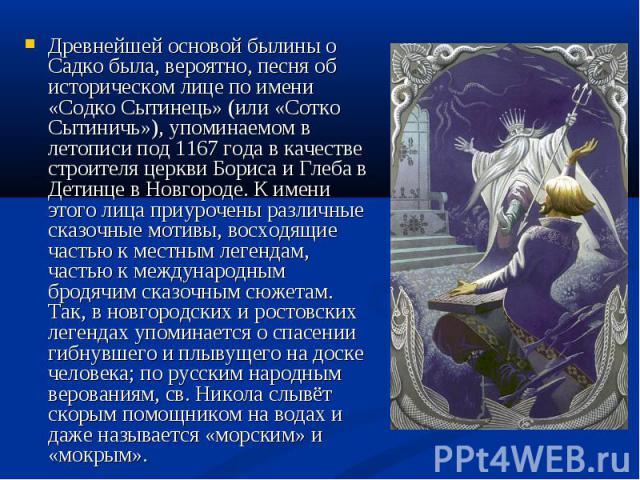 Древнейшей основой былины о Садко была, вероятно, песня об историческом лице по имени «Содко Сытинець» (или «Сотко Сытиничь»), упоминаемом в летописи под 1167 года в качестве строителя церкви Бориса и Глеба в Детинце в Новгороде. К имени этого лица …