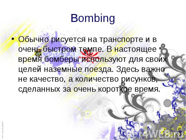 Bombing Обычно рисуется на транспорте и в очень быстром темпе. В настоящее время бомберы используют для своих целей наземные поезда. Здесь важно не качество, а количество рисунков, сделанных за очень короткое время.