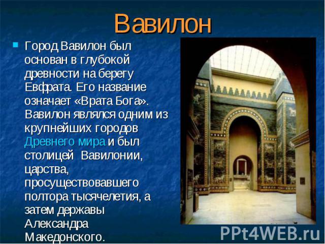 Город Вавилон был основан в глубокой древности на берегу Евфрата. Его название означает «Врата Бога». Вавилон являлся одним из крупнейших городов Древнего мира и был столицей Вавилонии, царства, просуществовавшего полтора тысячелетия, а затем держав…