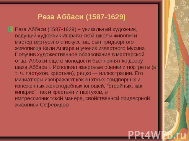 Реза Аббаси (1587-1629) – уникальный художник, ведущий художник Исфаганской школы живописи, мастер виртуозного искусства, сын придворного живописца Кали Ашгара и ученик известного Мусина. Получив художественное образование в мастерской отца, Аббаси …