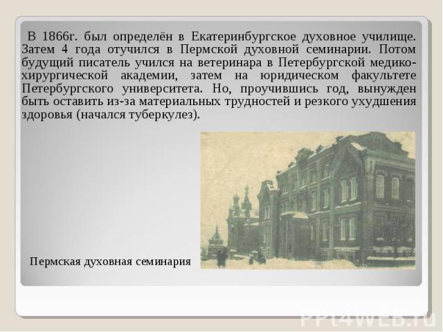 В 1866г. был определён в Екатеринбургское духовное училище. Затем 4 года отучился в Пермской духовной семинарии. Потом будущий писатель учился на ветеринара в Петербургской медико-хирургической академии, затем на юридическом факультете Петербургског…