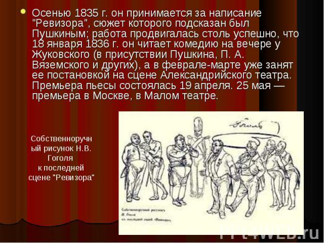 Осенью 1835 г. он принимается за написание "Ревизора", сюжет которого подсказан был Пушкиным; работа продвигалась столь успешно, что 18 января 1836 г. он читает комедию на вечере у Жуковского (в присутствии Пушкина, П. А. Вяземского и друг…