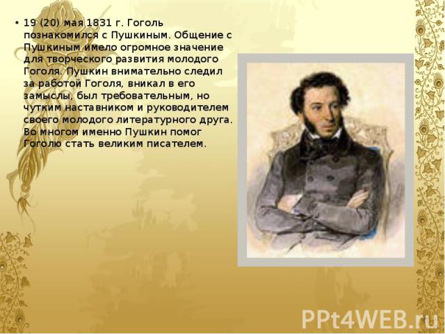 19 (20) мая 1831 г. Гоголь познакомился с Пушкиным. Общение с Пушкиным имело огромное значение для творческого развития молодого Гоголя. Пушкин внимательно следил за работой Гоголя, вникал в его замыслы, был требовательным, но чутким наставником и р…