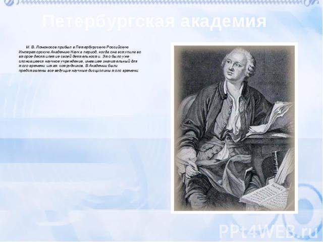 М. В. Ломоносов прибыл в Петербургскую Российскую Императорскую Академию Наук в период, когда она вступила во второе десятилетие своей деятельности. Это было уже сложившееся научное учреждение, имевшее значительный для того време…