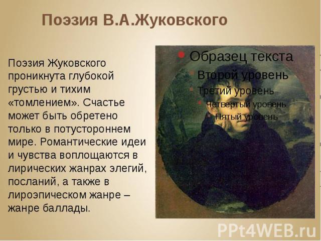 Поэзия В.А.Жуковского Поэзия Жуковского проникнута глубокой грустью и тихим «томлением». Счастье может быть обретено только в потустороннем мире. Романтические идеи и чувства воплощаются в лирических жанрах элегий, посланий, а также в лироэпическом …