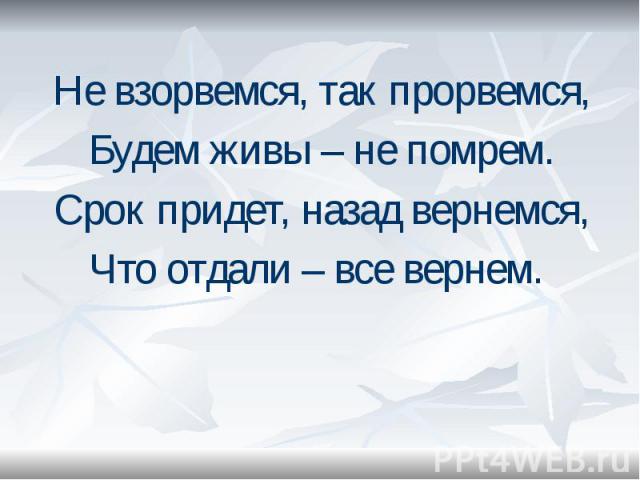 Не взорвемся, так прорвемся, Не взорвемся, так прорвемся, Будем живы – не помрем. Срок придет, назад вернемся, Что отдали – все вернем.