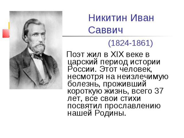 Никитин Иван Саввич (1824-1861) Поэт жил в XIX веке в царский период истории России. Этот человек, несмотря на неизлечимую болезнь, проживший короткую жизнь, всего 37 лет, все свои стихи посвятил прославлению нашей Родины.