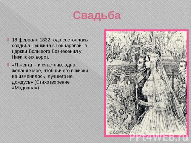 Свадьба 18 февраля 1832 года состоялась свадьба Пушкина с Гончаровой в церкви Большого Вознесения у Никитских ворот. «Я женат – и счастлив: одно желание моё, чтоб ничего в жизни не изменилось, лучшего не дождусь» (Стихотворение «Мадонна»)