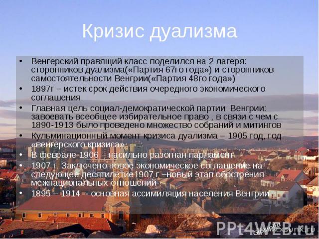 Кризис дуализма Венгерский правящий класс поделился на 2 лагеря: сторонников дуализма(«Партия 67го года») и сторонников самостоятельности Венгрии(«Партия 48го года») 1897г – истек срок действия очередного экономического соглашения Главная цель социа…