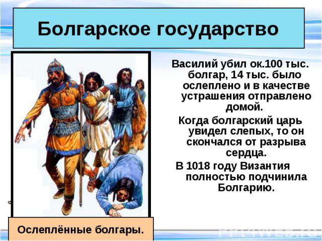 Василий убил ок.100 тыс. болгар, 14 тыс. было ослеплено и в качестве устрашения отправлено домой. Василий убил ок.100 тыс. болгар, 14 тыс. было ослеплено и в качестве устрашения отправлено домой. Когда болгарский царь увидел слепых, то он скончался …