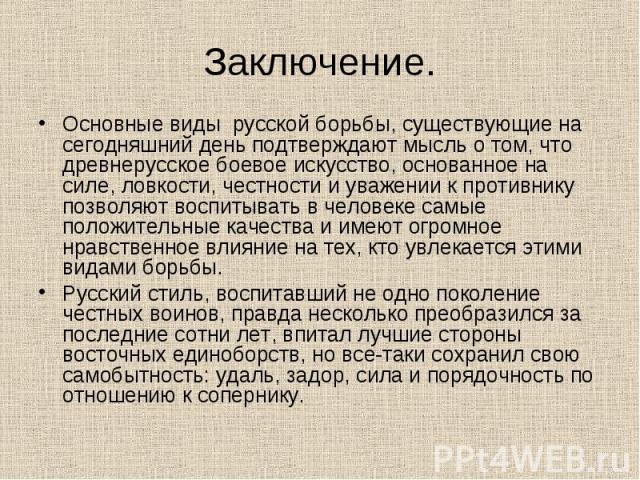 Заключение. Основные виды русской борьбы, существующие на сегодняшний день подтверждают мысль о том, что древнерусское боевое искусство, основанное на силе, ловкости, честности и уважении к противнику позволяют воспитывать в человеке самые положител…