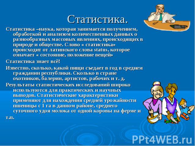 Статистика –наука, которая занимается получением, обработкой и анализом количественных данных о разнообразных массовых явлениях, происходящих в природе и обществе. Слово « статистика» происходит от латинского слова status, которое означает « состоян…