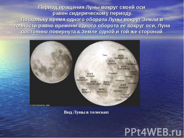 Период вращения Луны вокруг своей оси равен сидерическому периоду. Поскольку время одного оборота Луны вокруг Земли в точности равно времени одного оборота ее вокруг оси, Луна постоянно повернута к Земле одной и той же стороной